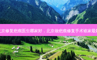 北京修复疤痕医生哪家好，北京做疤痕修复手术谁家好