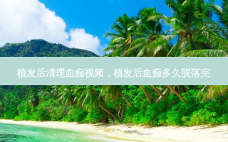 植发后清理血痂视频，植发后血痂多久脱落完