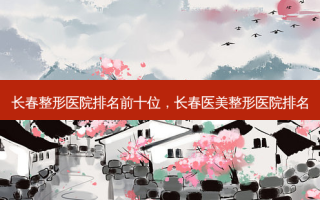 长春整形医院排名前十位，长春医美整形医院排名
