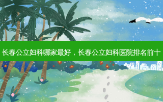 长春公立妇科哪家 *** ，长春公立妇科医院排名前十