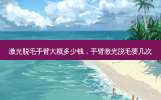 激光脱毛手臂大概多少钱，手臂激光脱毛要几次