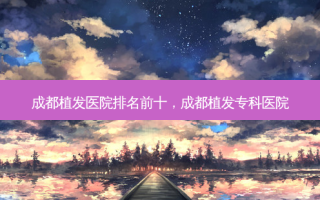 成都植发医院排名前十，成都植发专科医院