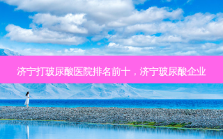 济宁打玻尿酸医院排名前十，济宁玻尿酸企业