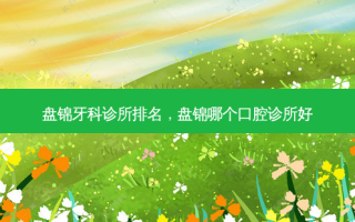 盘锦牙科诊所排名，盘锦哪个口腔诊所好