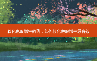 软化疤痕增生的药，如何软化疤痕增生有效