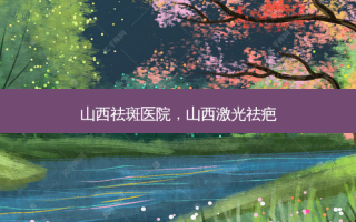 山西祛斑医院，山西激光祛疤