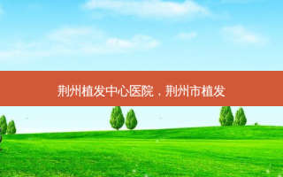 荆州植发中心医院，荆州市植发