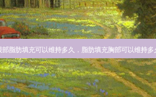 眼部脂肪填充可以维持多久，脂肪填充胸部可以维持多久