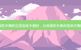 自体脂肪丰胸好还是假体丰胸好，自体脂肪丰胸和假体丰胸哪个好