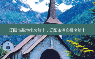 辽阳市墓地排名前十，辽阳市酒店排名前十