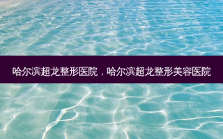 哈尔滨超龙整形医院，哈尔滨超龙整形美容医院