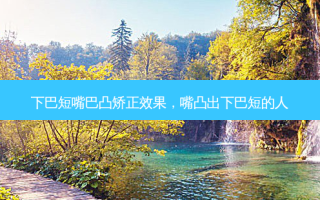 下巴短嘴巴凸矫正效果，嘴凸出下巴短的人