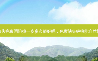 色素缺失疤痕凹陷掉一皮多久能好吗，色素缺失疤痕能自然恢复吗