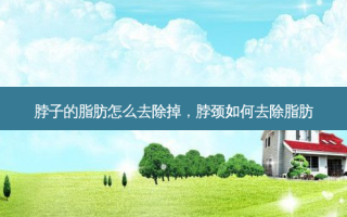 脖子的脂肪怎么去除掉，脖颈如何去除脂肪