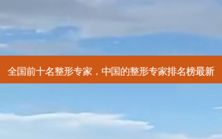 全国前十名整形专家，中国的整形专家排名榜最新