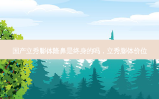 国产立秀膨体隆鼻是终身的吗，立秀膨体价位
