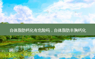 自体脂肪钙化有危险吗，自体脂肪丰胸钙化