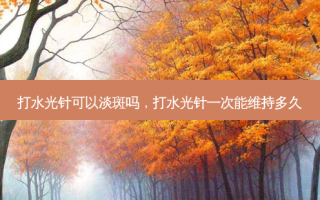 打水光针可以淡斑吗，打水光针一次能维持多久