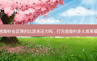打完瘦脸针会反弹的比原来还大吗，打完瘦脸针多久效果最明显
