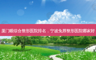 厦门眼综合整形医院排名，宁波兔唇整形医院哪家好