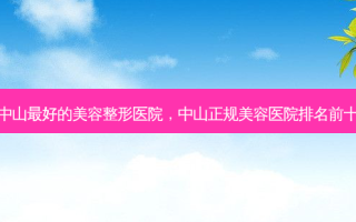 中山 *** 的美容整形医院，中山正规美容医院排名前十