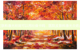 医院皮肤科激光祛斑可以用社保卡吗，医院皮肤科激光去痣多少钱