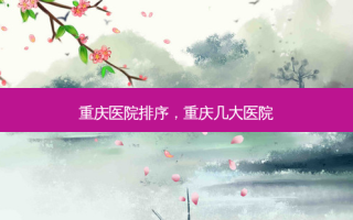 重庆医院排序，重庆几大医院