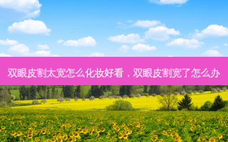 双眼皮割太宽怎么化妆好看，双眼皮割宽了怎么办