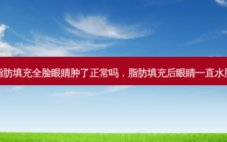 脂肪填充全脸眼睛肿了正常吗，脂肪填充后眼睛一直水肿