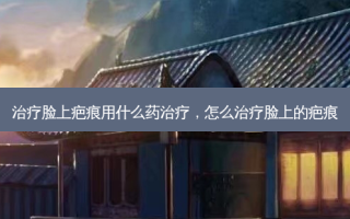 治疗脸上疤痕用什么药治疗，怎么治疗脸上的疤痕