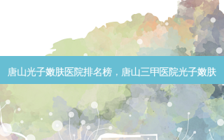 唐山光子嫩肤医院排名榜，唐山三甲医院光子嫩肤