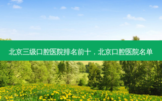 北京三级口腔医院排名前十，北京口腔医院名单