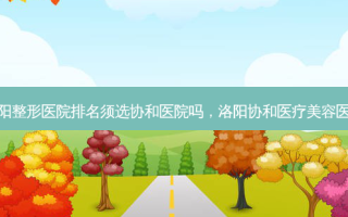 洛阳整形医院排名须选协和医院吗，洛阳协和医疗美容医院