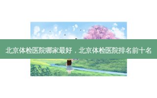 北京体检医院哪家好，北京体检医院排名前十名