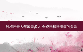 种植牙大年龄是多大 全瓷牙和牙周病的关系