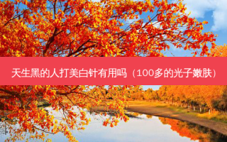 天生黑的人打美白针有用吗（100多的光子嫩肤）