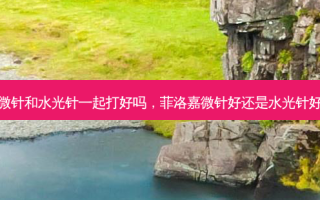 微针和水光针一起打好吗，菲洛嘉微针好还是水光针好