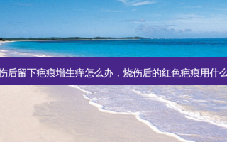 烧伤后留下疤痕增生痒怎么办，烧伤后的红色疤痕用什么药