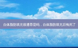 自体脂肪填充很遭罪是吗，自体脂肪填充后悔死了