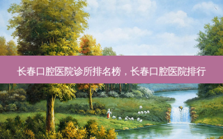 长春口腔医院诊所排名榜，长春口腔医院排行
