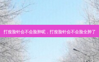 打瘦脸针会不会脸肿呢，打瘦脸针会不会脸全肿了