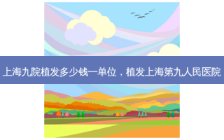 上海九院植发多少钱一单位，植发上海第九人民医院