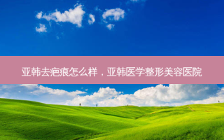 亚韩去疤痕怎么样，亚韩医学整形美容医院