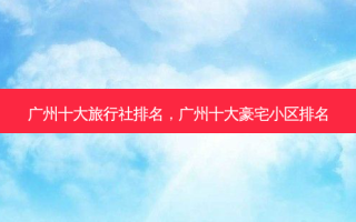 广州十大旅行社排名，广州十大豪宅小区排名