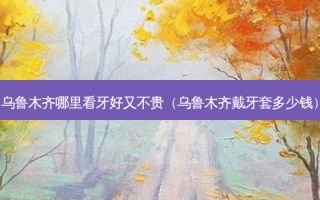 乌鲁木齐哪里看牙好又不贵（乌鲁木齐戴牙套多少钱）