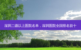 深圳二级以上医院名单，深圳医院全国排名前十