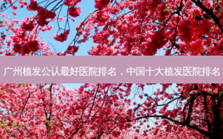 广州植发公认 *** 医院排名，中国十大植发医院排名