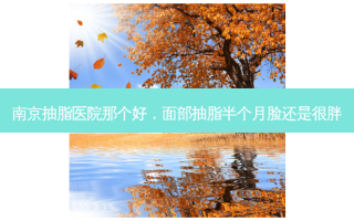 南京抽脂医院那个好，面部抽脂半个月脸还是很胖