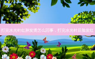 打完水光针红肿发烫怎么回事，打完水光针后脸发红