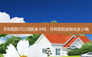 牙科医院可以用医保卡吗，牙科医院拔智齿多少钱
